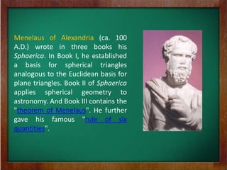 Menelaus of Alexandria (ca. 100
A.D.) wrote in three books his
Sphaerica. In Book I, he established
a basis for spherical triangles
analogous to the Euclidean basis for
plane triangles. Book II of Sphaerica
applies spherical geometry to
astronomy. And Book III contains the
"theorem of Menelaus". He further
gave his famous "rule of six
quantities".
 