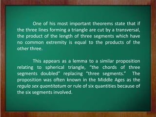 One of his most important theorems state that if
the three lines forming a triangle are cut by a transversal,
the product of the length of three segments which have
no common extremity is equal to the products of the
other three.

        This appears as a lemma to a similar proposition
relating to spherical triangle, “the chords of three
segments doubled” replacing “three segments.” The
proposition was often known in the Middle Ages as the
regula sex quantitatum or rule of six quantities because of
the six segments involved.
 