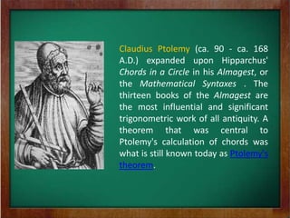 Claudius Ptolemy (ca. 90 - ca. 168
A.D.) expanded upon Hipparchus'
Chords in a Circle in his Almagest, or
the Mathematical Syntaxes . The
thirteen books of the Almagest are
the most influential and significant
trigonometric work of all antiquity. A
theorem that was central to
Ptolemy's calculation of chords was
what is still known today as Ptolemy's
theorem.
 