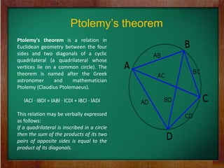 Ptolemy’s theorem
Ptolemy's theorem is a relation in
Euclidean geometry between the four
sides and two diagonals of a cyclic
quadrilateral (a quadrilateral whose
vertices lie on a common circle). The
theorem is named after the Greek
astronomer      and    mathematician
Ptolemy (Claudius Ptolemaeus).

   lACl · lBDl = lABl · lCDl + lBCl · lADl

This relation may be verbally expressed
as follows:
If a quadrilateral is inscribed in a circle
then the sum of the products of its two
pairs of opposite sides is equal to the
product of its diagonals.
 