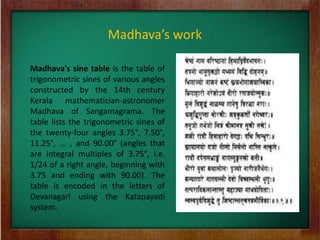 Madhava’s work

Madhava's sine table is the table of
trigonometric sines of various angles
constructed by the 14th century
Kerala mathematician-astronomer
Madhava of Sangamagrama. The
table lists the trigonometric sines of
the twenty-four angles 3.75°, 7.50°,
11.25°, ... , and 90.00° (angles that
are integral multiples of 3.75°, i.e.
1/24 of a right angle, beginning with
3.75 and ending with 90.00). The
table is encoded in the letters of
Devanagari using the Katapayadi
system.
 