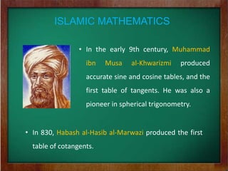 ISLAMIC MATHEMATICS

                 • In the early 9th century, Muhammad
                   ibn   Musa    al-Khwarizmi    produced
                   accurate sine and cosine tables, and the
                   first table of tangents. He was also a
                   pioneer in spherical trigonometry.


• In 830, Habash al-Hasib al-Marwazi produced the first
  table of cotangents.
 