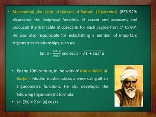 • By the 10th century, in the work of Abu al-Wafa' al-
   Buzjani, Muslim mathematicians were using all six
   trigonometric functions. He also developed the
   following trigonometric formula:
• sin (2x) = 2 sin (x) cos (x).
 
