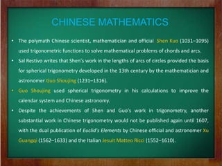 CHINESE MATHEMATICS
• The polymath Chinese scientist, mathematician and official, Shen Kuo (1031–1095)
   used trigonometric functions to solve mathematical problems of chords and arcs.
• Sal Restivo writes that Shen's work in the lengths of arcs of circles provided the basis
   for spherical trigonometry developed in the 13th century by the mathematician and
   astronomer Guo Shoujing (1231–1316).
• Guo Shoujing used spherical trigonometry in his calculations to improve the
   calendar system and Chinese astronomy.
• Despite the achievements of Shen and Guo's work in trigonometry, another
   substantial work in Chinese trigonometry would not be published again until 1607,
   with the dual publication of Euclid's Elements by Chinese official and astronomer Xu
   Guangqi (1562–1633) and the Italian Jesuit Matteo Ricci (1552–1610).
 
