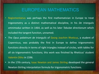 EUROPEAN MATHEMATICS
• Regiomontanus was perhaps the first mathematician in Europe to treat
  trigonometry as a distinct mathematical discipline, in his De triangulis
  omnimodus written in 1464, as well as his later Tabulae directionum which
  included the tangent function, unnamed.
• The Opus palatinum de triangulis of Georg Joachim Rheticus, a student of
  Copernicus, was probably the first in Europe to define trigonometric
  functions directly in terms of right triangles instead of circles, with tables for
  all six trigonometric functions; this work was finished by Rheticus' student
  Valentin Otho in 1596.
• In the 17th century, Isaac Newton and James Stirling developed the general
  Newton-Stirling interpolation formula for trigonometric functions.
 