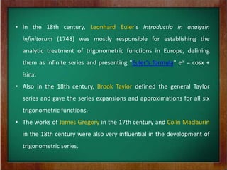 • In the 18th century, Leonhard Euler's Introductio in analysin
  infinitorum (1748) was mostly responsible for establishing the
  analytic treatment of trigonometric functions in Europe, defining
  them as infinite series and presenting "Euler's formula" eix = cosx +
  isinx.
• Also in the 18th century, Brook Taylor defined the general Taylor
  series and gave the series expansions and approximations for all six
  trigonometric functions.
• The works of James Gregory in the 17th century and Colin Maclaurin
  in the 18th century were also very influential in the development of
  trigonometric series.
 