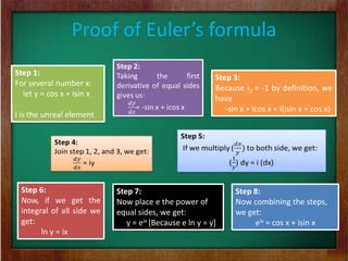 Proof of Euler’s formula
Step 1:
                                                         Step 3:
For several number x:
                                                         Because i2 = -1 by definition, we
  let y = cos x + isin x
                                                         have
                                                            -sin x + icos x = i(isin x + cos x)
i is the unreal element




 Step 6:                   Step 7:                             Step 8:
 Now, if we get the        Now place e the power of            Now combining the steps,
 integral of all side we   equal sides, we get:                we get:
 get:                         y = eix [Because e ln y = y]          eix = cos x + isin x
       ln y = ix
 