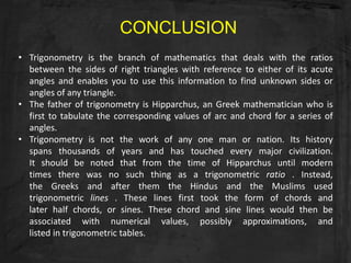CONCLUSION
• Trigonometry is the branch of mathematics that deals with the ratios
  between the sides of right triangles with reference to either of its acute
  angles and enables you to use this information to find unknown sides or
  angles of any triangle.
• The father of trigonometry is Hipparchus, an Greek mathematician who is
  first to tabulate the corresponding values of arc and chord for a series of
  angles.
• Trigonometry is not the work of any one man or nation. Its history
  spans thousands of years and has touched every major civilization.
  It should be noted that from the time of Hipparchus until modern
  times there was no such thing as a trigonometric ratio . Instead,
  the Greeks and after them the Hindus and the Muslims used
  trigonometric lines . These lines first took the form of chords and
  later half chords, or sines. These chord and sine lines would then be
  associated with numerical values, possibly approximations, and
  listed in trigonometric tables.
 