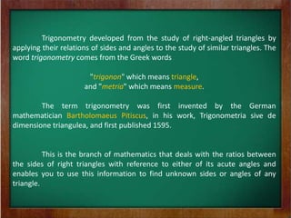 Trigonometry developed from the study of right-angled triangles by
applying their relations of sides and angles to the study of similar triangles. The
word trigonometry comes from the Greek words

                       "trigonon" which means triangle,
                      and "metria" which means measure.

        The term trigonometry was first invented by the German
mathematician Bartholomaeus Pitiscus, in his work, Trigonometria sive de
dimensione triangulea, and first published 1595.


          This is the branch of mathematics that deals with the ratios between
the sides of right triangles with reference to either of its acute angles and
enables you to use this information to find unknown sides or angles of any
triangle.
 