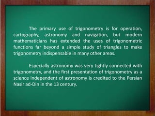 The primary use of trigonometry is for operation,
cartography, astronomy and navigation, but modern
mathematicians has extended the uses of trigonometric
functions far beyond a simple study of triangles to make
trigonometry indispensable in many other areas.

       Especially astronomy was very tightly connected with
trigonometry, and the first presentation of trigonometry as a
science independent of astronomy is credited to the Persian
Nasir ad-Din in the 13 century.
 