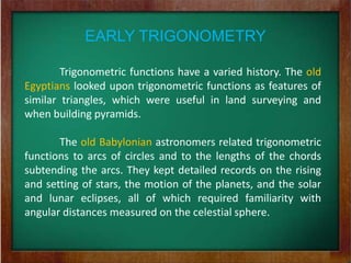 EARLY TRIGONOMETRY

        Trigonometric functions have a varied history. The old
Egyptians looked upon trigonometric functions as features of
similar triangles, which were useful in land surveying and
when building pyramids.

       The old Babylonian astronomers related trigonometric
functions to arcs of circles and to the lengths of the chords
subtending the arcs. They kept detailed records on the rising
and setting of stars, the motion of the planets, and the solar
and lunar eclipses, all of which required familiarity with
angular distances measured on the celestial sphere.
 