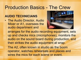 Production Basics - The Crew AUDIO TECHNICIANS The Audio Director, Audio Mixer or A1, oversees the audio department and arranges for the audio recording equipment, sets up and checks mics (microphones), monitors the audio on the sound board during production, and then strikes the audio equipment at wrap. The A2, often known in studio as the boom operator, watches rehearsals and places and wires the mics for each scene or event. 