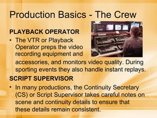 Production Basics - The Crew PLAYBACK OPERATOR The VTR or Playback Operator preps the video recording equipment and accessories, and monitors video quality. During sporting events they also handle instant replays. SCRIPT SUPERVISOR In many productions, the Continuity Secretary (CS) or Script Supervisor takes careful notes on scene and continuity details to ensure that these details remain consistent. 