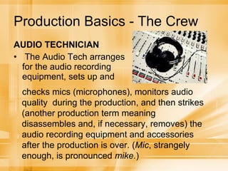 Production Basics - The Crew AUDIO TECHNICIAN The Audio Tech arranges for the audio recording equipment, sets up and checks mics (microphones), monitors audio quality  during the production, and then strikes (another production term meaning disassembles and, if necessary, removes) the audio recording equipment and accessories after the production is over. ( Mic , strangely enough, is pronounced  mike. ) 