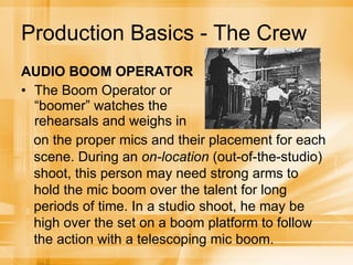 Production Basics - The Crew AUDIO BOOM OPERATOR The Boom Operator or “boomer” watches the rehearsals and weighs in on the proper mics and their placement for each scene. During an  on-location  (out-of-the-studio) shoot, this person may need strong arms to hold the mic boom over the talent for long periods of time. In a studio shoot, he may be high over the set on a boom platform to follow the action with a telescoping mic boom. 