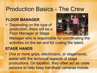 Production Basics - The Crew FLOOR MANAGER Depending on the type of production, there will be a Floor Manager or Stage Manager who is responsible for coordinating the activities on the set and for cueing the talent.  STAGE HANDS One or more grips, electricians, or stagehands,  assist with the technical aspects of stage productions. On location, they often act as cable persons to help keep handheld cameras mobile. 