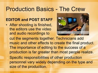 Production Basics - The Crew EDITOR and POST STAFF After shooting is finished, the editors use the video and audio recordings to cut the segments together. Technicians add music and other effects to create the final product. The importance of editing to the success of a production is far greater than most people realize. Specific responsibilities of other production personnel vary widely depending on the type and size of the production. 