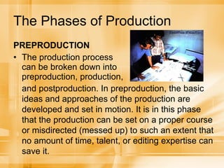 The Phases of Production PREPRODUCTION The production process can be broken down into preproduction, production, and postproduction. In preproduction, the basic ideas and approaches of the production are developed and set in motion. It is in this phase that the production can be set on a proper course or misdirected (messed up) to such an extent that no amount of time, talent, or editing expertise can save it. 