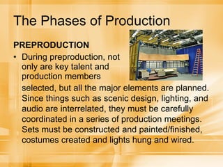 The Phases of Production PREPRODUCTION During preproduction, not only are key talent and production members selected, but all the major elements are planned. Since things such as scenic design, lighting, and audio are interrelated, they must be carefully coordinated in a series of production meetings. Sets must be constructed and painted/finished, costumes created and lights hung and wired. 
