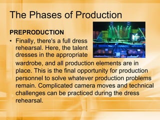 The Phases of Production PREPRODUCTION Finally, there's a full dress rehearsal. Here, the talent dresses in the appropriate wardrobe, and all production elements are in place. This is the final opportunity for production personnel to solve whatever production problems remain. Complicated camera moves and technical challenges can be practiced during the dress rehearsal. 
