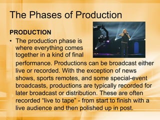 The Phases of Production PRODUCTION The production phase is where everything comes together in a kind of final performance. Productions can be broadcast either live or recorded. With the exception of news shows, sports remotes, and some special-event broadcasts, productions are typically recorded for later broadcast or distribution. These are often recorded “live to tape” - from start to finish with a live audience and then polished up in post. 