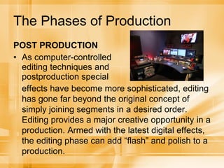 The Phases of Production POST PRODUCTION As computer-controlled editing techniques and postproduction special effects have become more sophisticated, editing has gone far beyond the original concept of simply joining segments in a desired order. Editing provides a major creative opportunity in a production. Armed with the latest digital effects, the editing phase can add “flash” and polish to a production. 