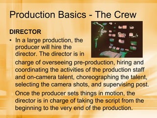 Production Basics - The Crew DIRECTOR In a large production, the producer will hire the director. The director is in  charge of overseeing pre-production, hiring and coordinating the activities of the production staff and on-camera talent, choreographing the talent, selecting the camera shots, and supervising post. Once the producer sets things in motion, the director is in charge of taking the script from the beginning to the very end of the production. 