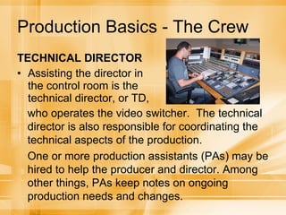Production Basics - The Crew TECHNICAL DIRECTOR Assisting the director in the control room is the technical director, or TD,  who operates the video switcher.  The technical director is also responsible for coordinating the technical aspects of the production.  One or more production assistants (PAs) may be hired to help the producer and director. Among other things, PAs keep notes on ongoing production needs and changes. 
