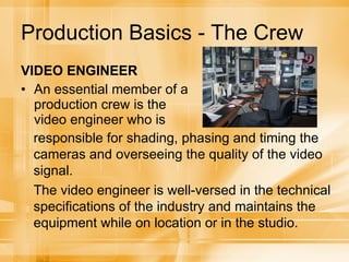 Production Basics - The Crew VIDEO ENGINEER An essential member of a production crew is the video engineer who is responsible for shading, phasing and timing the cameras and overseeing the quality of the video signal. The video engineer is well-versed in the technical specifications of the industry and maintains the equipment while on location or in the studio. 