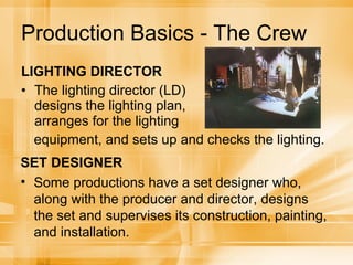 Production Basics - The Crew LIGHTING DIRECTOR The lighting director (LD) designs the lighting plan, arranges for the lighting equipment, and sets up and checks the lighting.  SET DESIGNER Some productions have a set designer who, along with the producer and director, designs the set and supervises its construction, painting, and installation. 