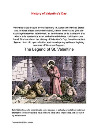 History of Valentine’s Day
Valentine’s Day occurs every February 14. Across the United States
and in other places around the world, candy, flowers and gifts are
exchanged between loved ones, all in the name of St. Valentine. But
who is this mysterious saint and where did these traditions come
from? Find out about the history of Valentine’s Day, from the ancient
Roman ritual of Lupercalia that welcomed spring to the card-giving
customs of Victorian England.
The Legend of St. Valentine
Saint Valentine, who according to some sources is actually two distinct historical
characters who were said to have healed a child while imprisoned and executed
by decapitation.
Fototeca Gilardi/Getty Images
 