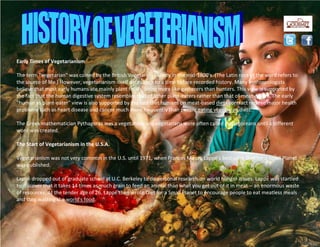 Early Times of Vegetarianism
The term "vegetarian" was coined by the British Vegetarian Society in the mid-1800's. (The Latin root of the word refers to
the source of life.) However, vegetarianism itself dates back to a time before recorded history. Many anthropologists
believe that most early humans ate mainly plant foods, being more like gatherers than hunters. This view is supported by
the fact that the human digestive system resembles that of other plant-eaters rather than that of meat-eaters. The early
"human as plant-eater" view is also supported by the fact that humans on meat-based diets contract recieve major health
problems such as heart disease and cancer much more frequently than people eating vegetarian diets.
The Greek mathematician Pythagoras was a vegetarian, and vegetarians were often called Pythagoreans until a different
word was created.
The Start of Vegetarianism in the U.S.A.
Vegetarianism was not very common in the U.S. until 1971, when Frances Moore Lappé's bestseller Diet for a Small Planet
was published.
Lappé dropped out of graduate school at U.C. Berkeley to do personal research on world hunger issues. Lappé was startled
to discover that it takes 14 times as much grain to feed an animal than what you get out of it in meat -- an enormous waste
of resources. At the tender age of 26, Lappé then wrote Diet for a Small Planet to encourage people to eat meatless meals
and stop wasting the world's food.
 
