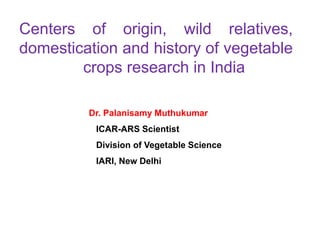Centers of origin, wild relatives,
domestication and history of vegetable
crops research in India
Dr. Palanisamy Muthukumar
ICAR-ARS Scientist
Division of Vegetable Science
IARI, New Delhi
 