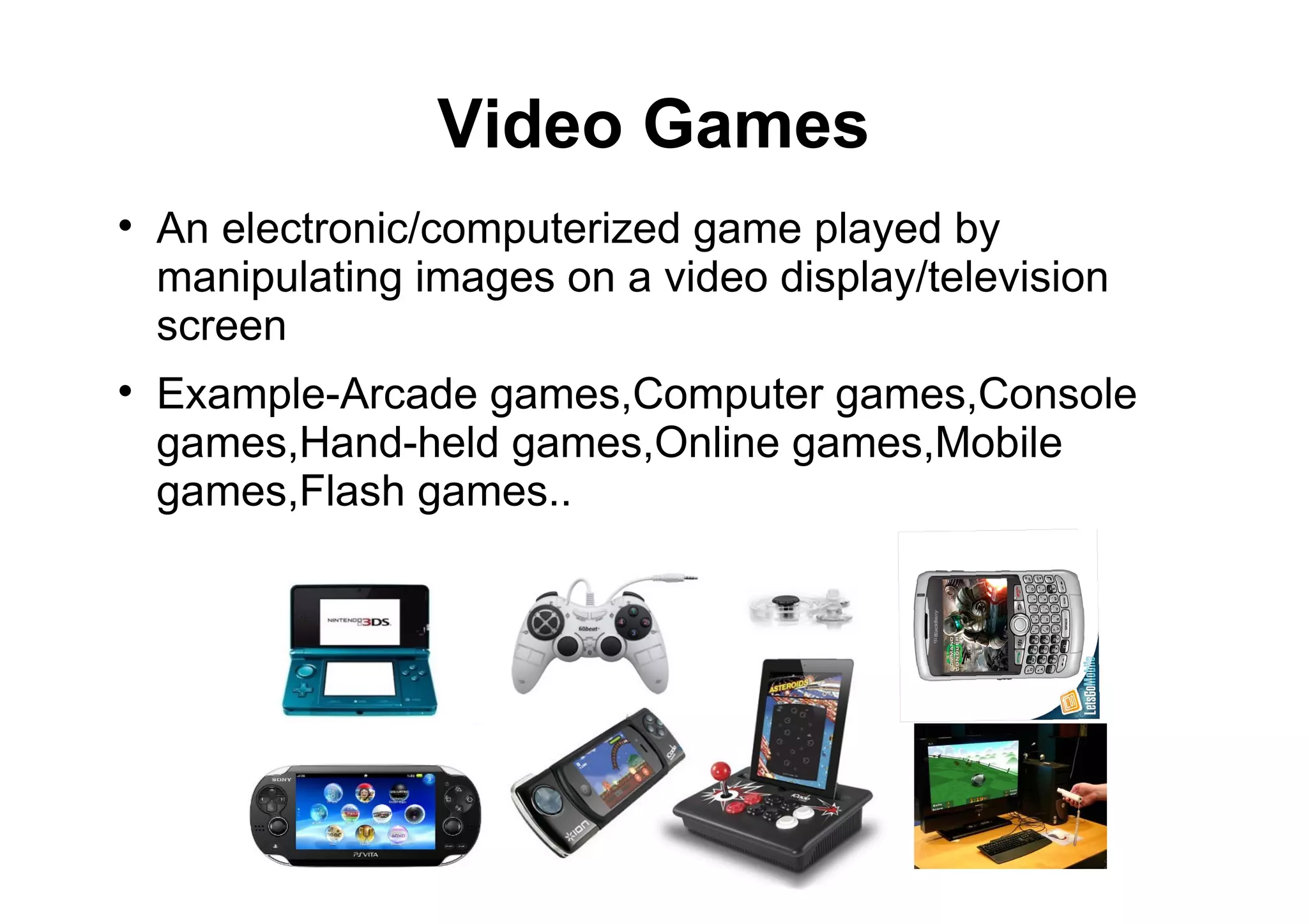 Video Games

An electronic/computerized game played by
manipulating images on a video display/television
screen

Example-Arcade games,Computer games,Console
games,Hand-held games,Online games,Mobile
games,Flash games..
 