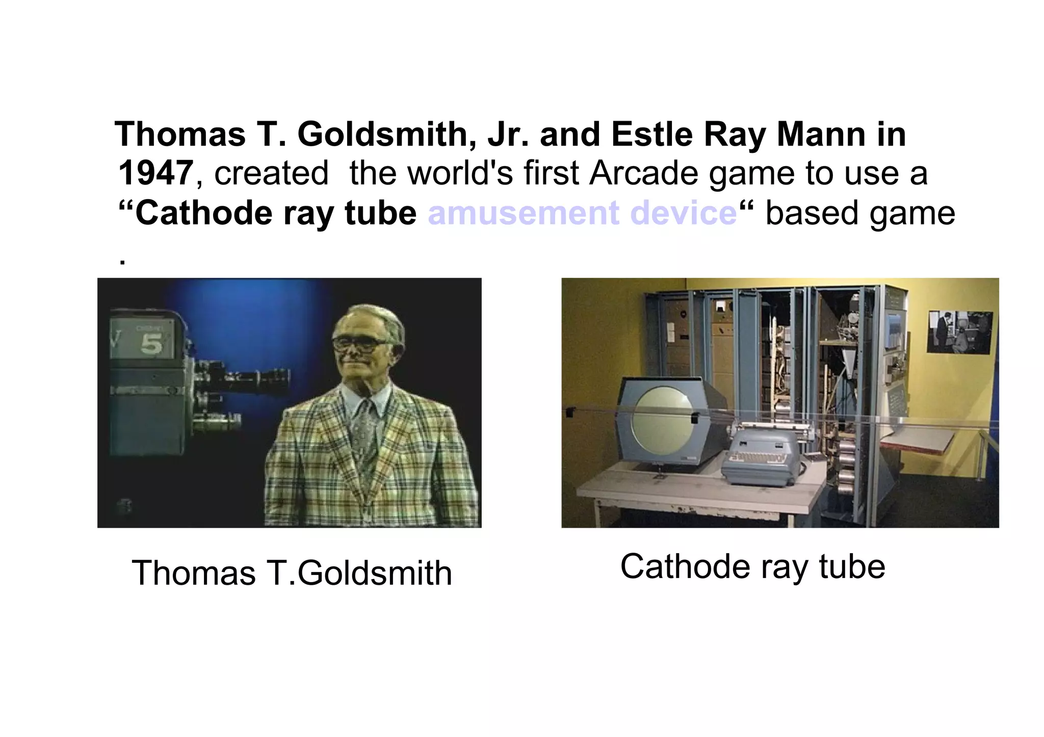Thomas T. Goldsmith, Jr. and Estle Ray Mann in
1947, created the world's first Arcade game to use a
“Cathode ray tube amusement device“ based game
.
Cathode ray tubeThomas T.Goldsmith
 