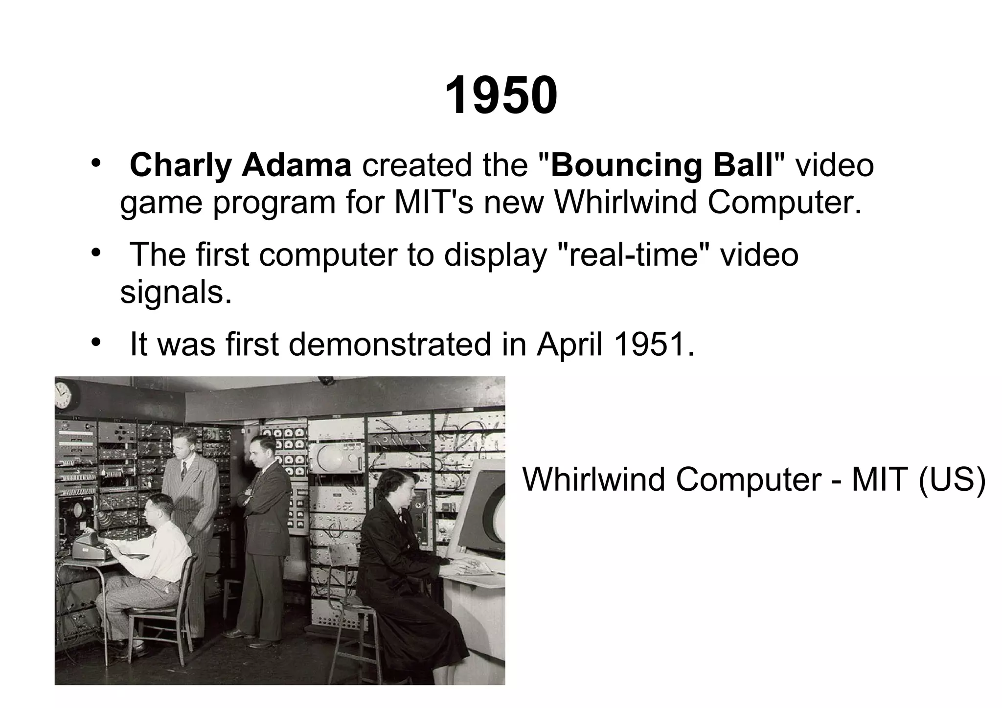 1950

Charly Adama created the "Bouncing Ball" video
game program for MIT's new Whirlwind Computer.

The first computer to display "real-time" video
signals.

It was first demonstrated in April 1951.
Whirlwind Computer - MIT (US)
 