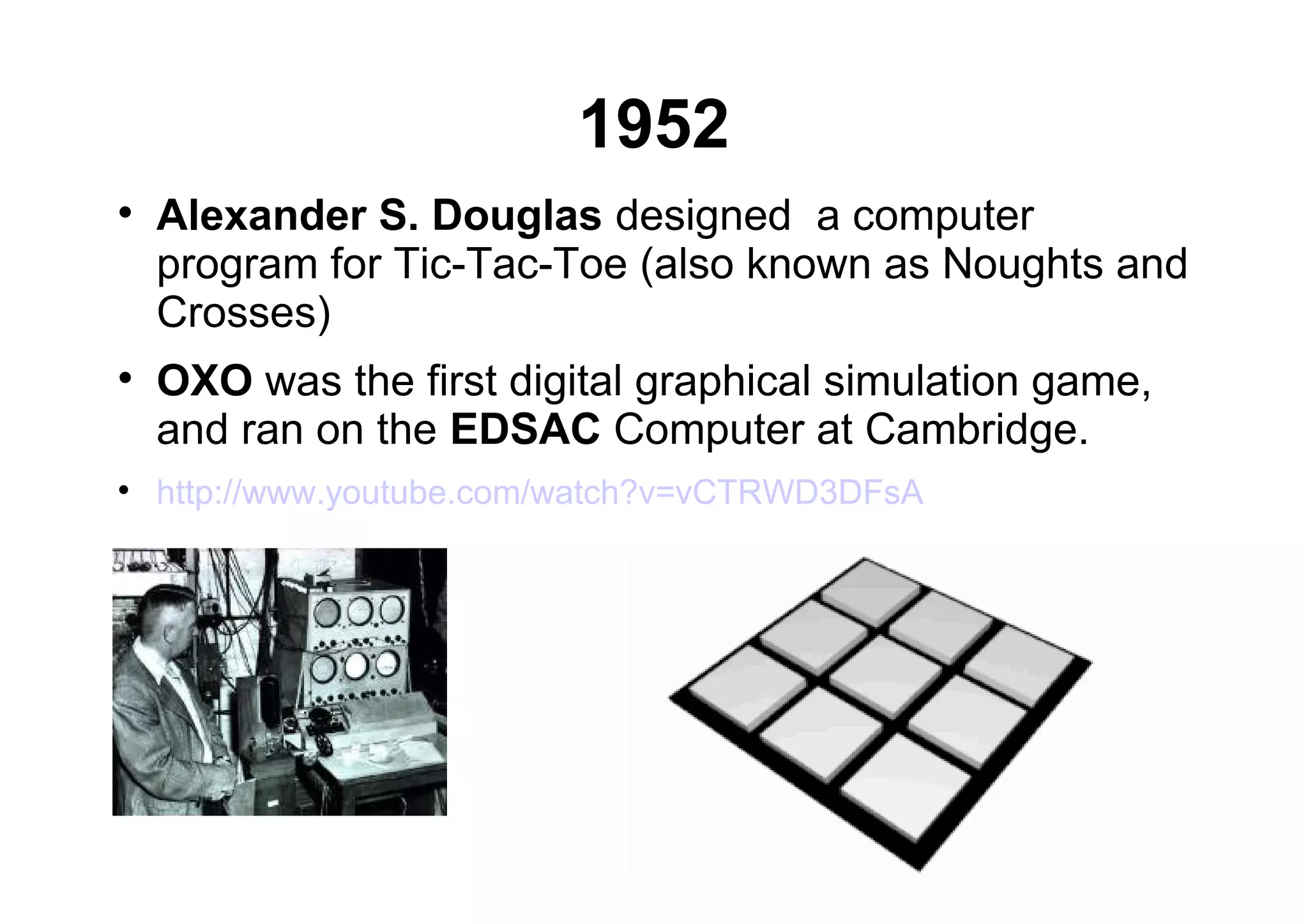1952

Alexander S. Douglas designed a computer
program for Tic-Tac-Toe (also known as Noughts and
Crosses)

OXO was the first digital graphical simulation game,
and ran on the EDSAC Computer at Cambridge.

http://www.youtube.com/watch?v=vCTRWD3DFsA
 