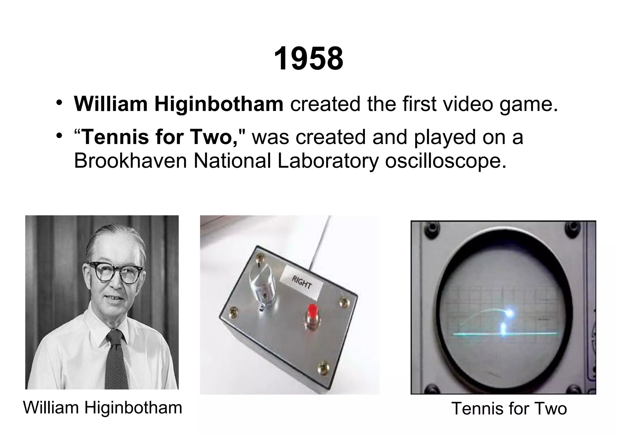 1958

William Higinbotham created the first video game.

“Tennis for Two," was created and played on a
Brookhaven National Laboratory oscilloscope.
William Higinbotham Tennis for Two
 