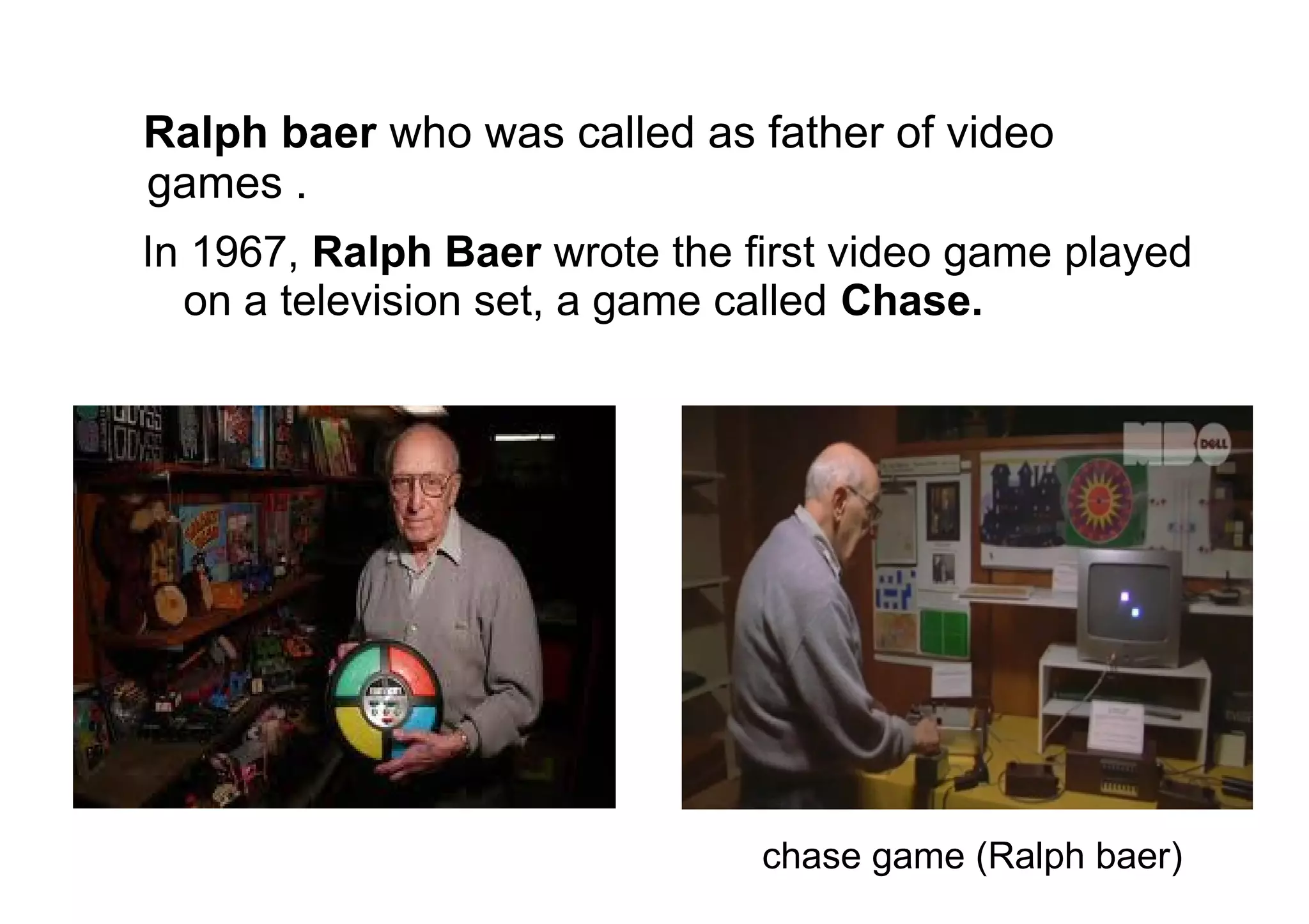 Ralph baer who was called as father of video
games .
In 1967, Ralph Baer wrote the first video game played
on a television set, a game called Chase.
chase game (Ralph baer)
 