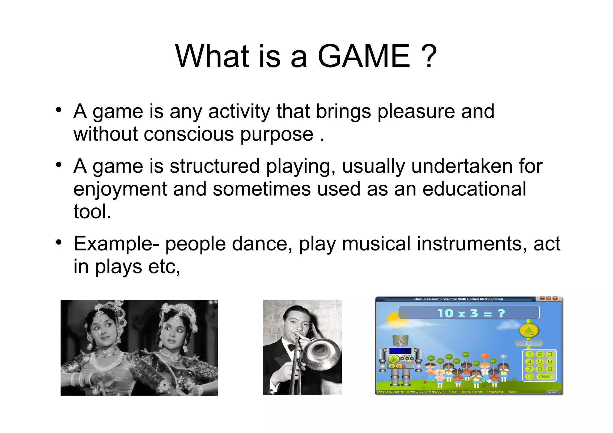 What is a GAME ?

A game is any activity that brings pleasure and
without conscious purpose .

A game is structured playing, usually undertaken for
enjoyment and sometimes used as an educational
tool.

Example- people dance, play musical instruments, act
in plays etc,
 