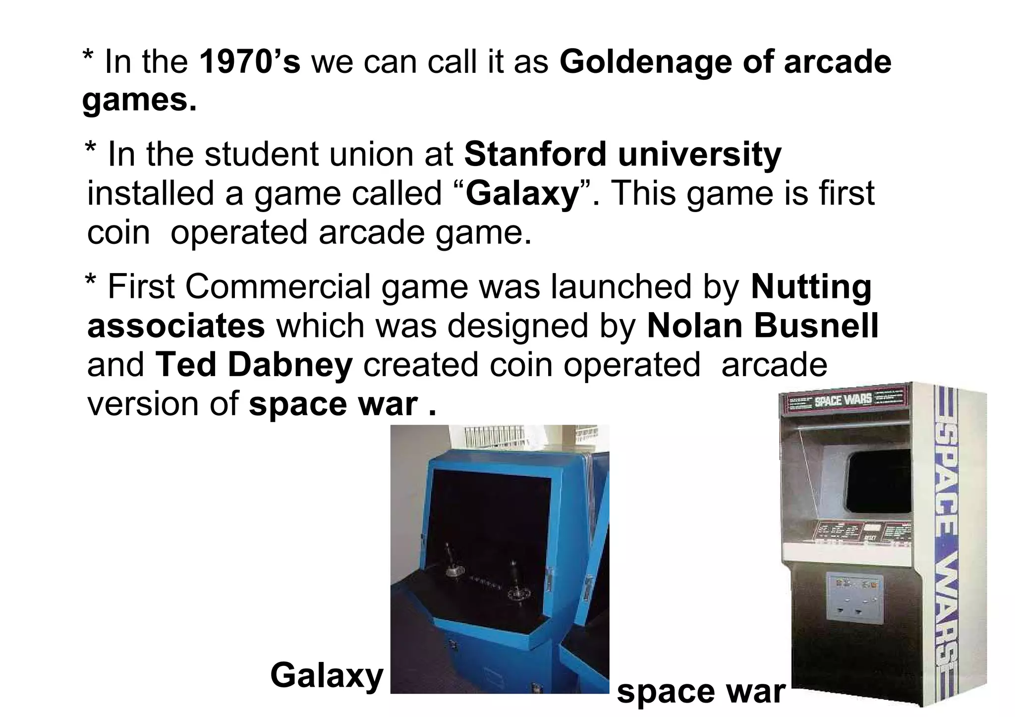 * In the 1970’s we can call it as Goldenage of arcade
games.
* In the student union at Stanford university
installed a game called “Galaxy”. This game is first
coin operated arcade game.
* First Commercial game was launched by Nutting
associates which was designed by Nolan Busnell
and Ted Dabney created coin operated arcade
version of space war .
Galaxy space war
 