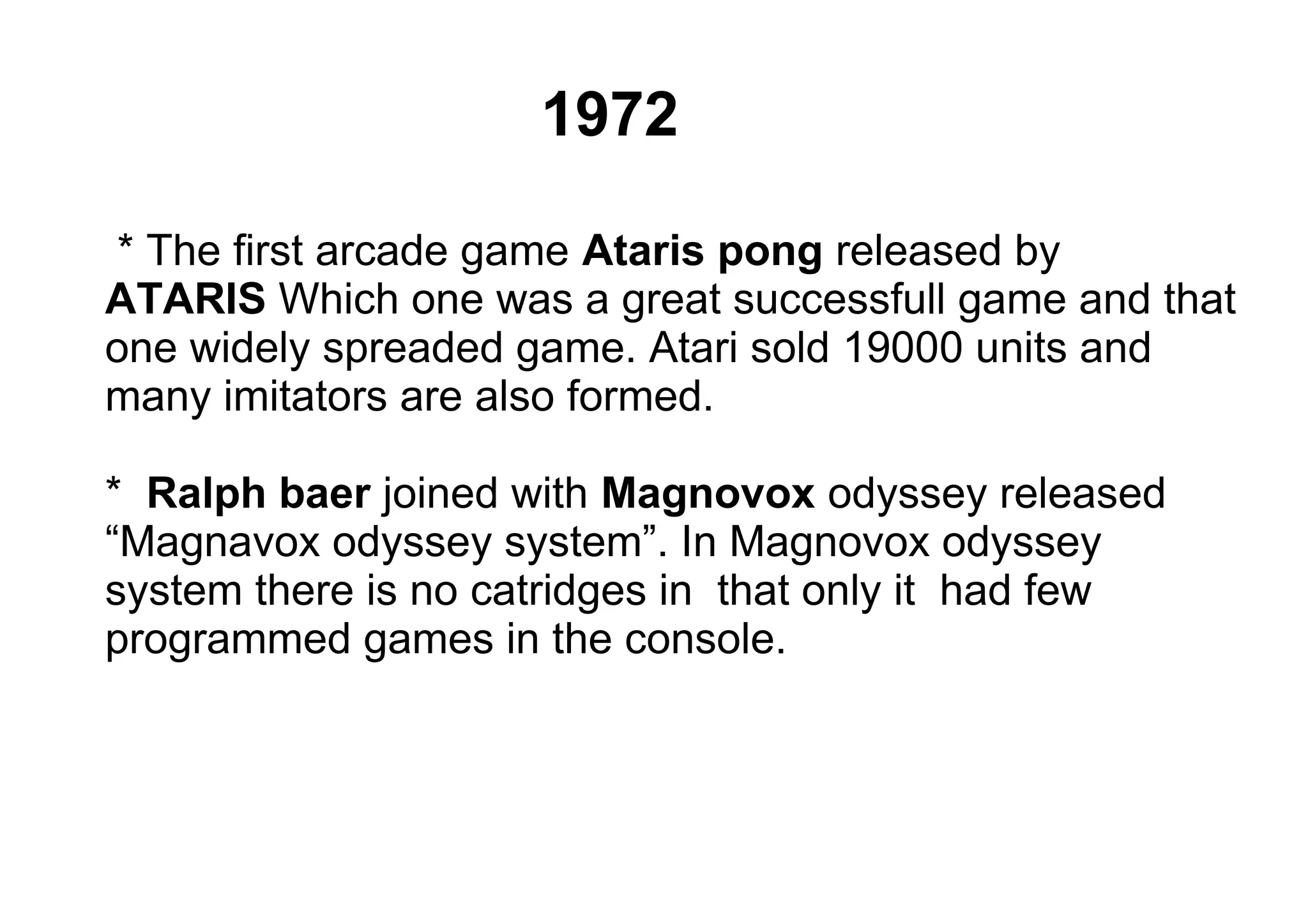 * The first arcade game Ataris pong released by
ATARIS Which one was a great successfull game and that
one widely spreaded game. Atari sold 19000 units and
many imitators are also formed.
* Ralph baer joined with Magnovox odyssey released
“Magnavox odyssey system”. In Magnovox odyssey
system there is no catridges in that only it had few
programmed games in the console.
1972
 