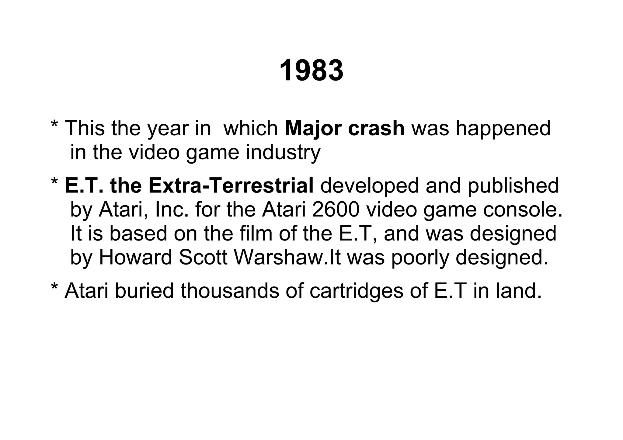 1983
* This the year in which Major crash was happened
in the video game industry
* E.T. the Extra-Terrestrial developed and published
by Atari, Inc. for the Atari 2600 video game console.
It is based on the film of the E.T, and was designed
by Howard Scott Warshaw.It was poorly designed.
* Atari buried thousands of cartridges of E.T in land.
 