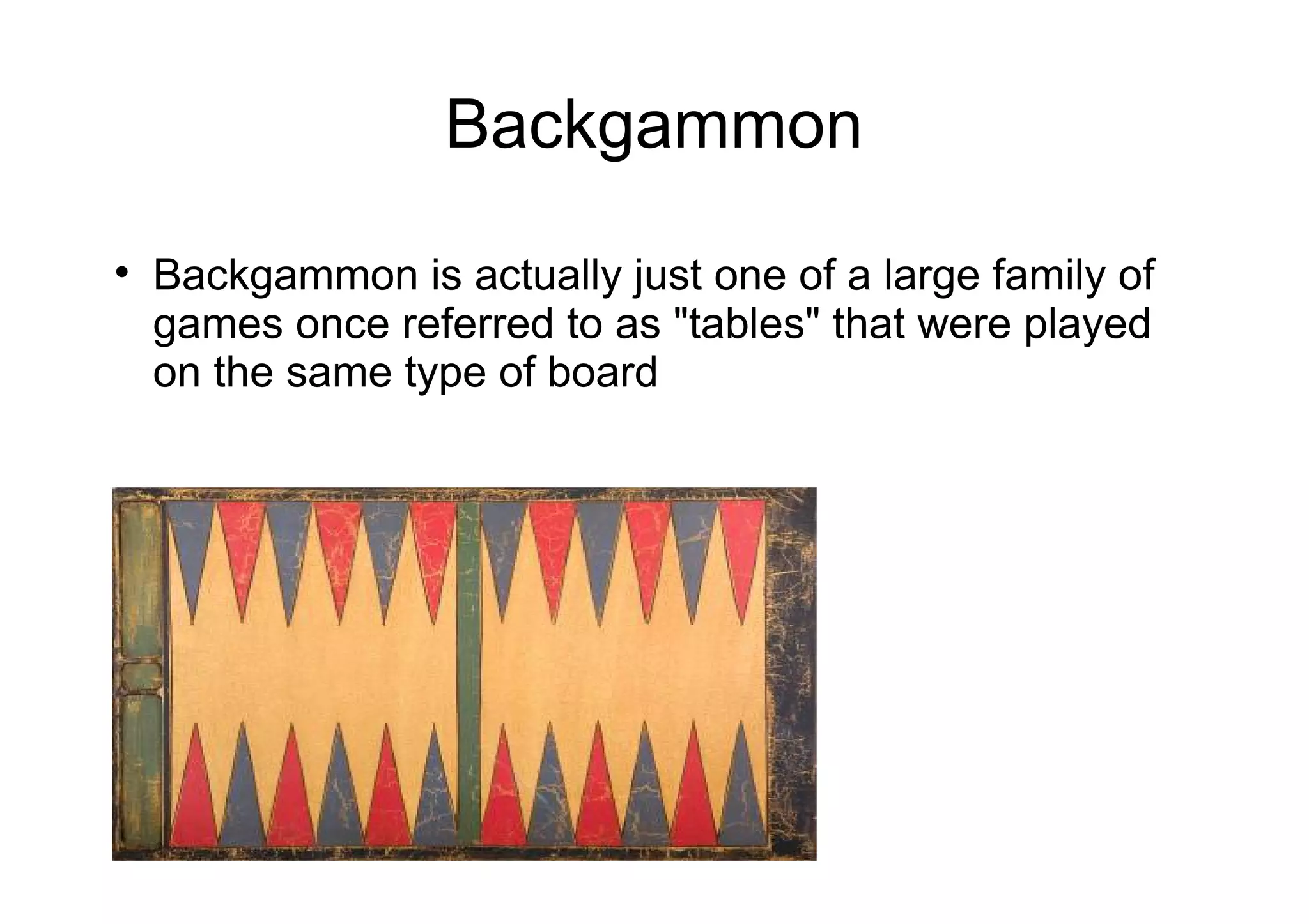 Backgammon

Backgammon is actually just one of a large family of
games once referred to as "tables" that were played
on the same type of board
 