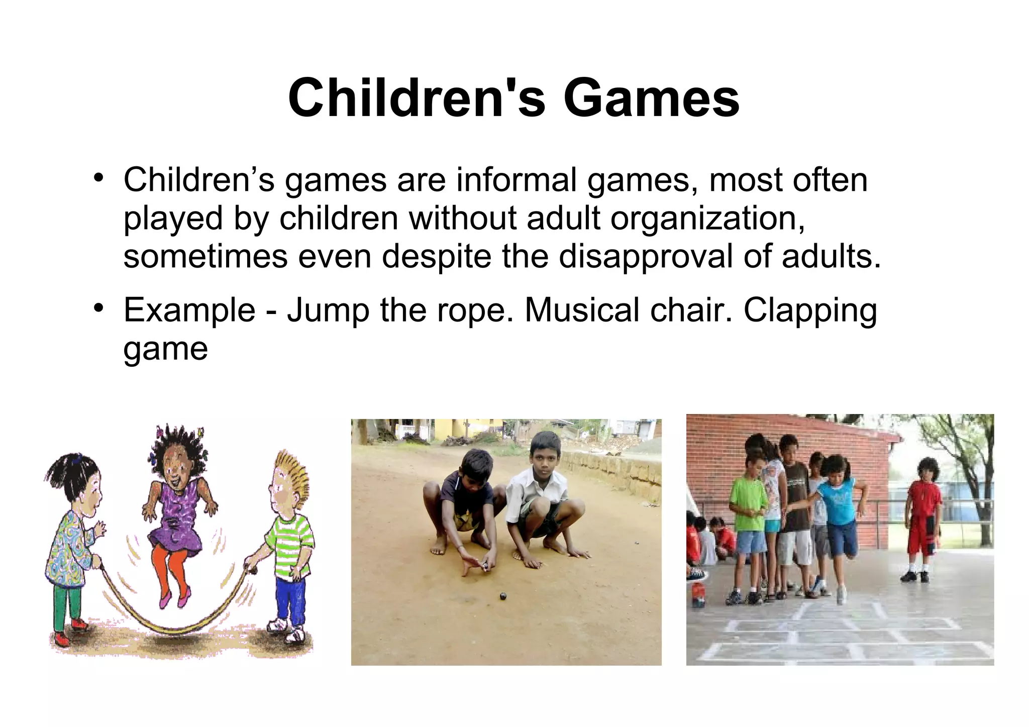 Children's Games

Children’s games are informal games, most often
played by children without adult organization,
sometimes even despite the disapproval of adults.

Example - Jump the rope. Musical chair. Clapping
game
 