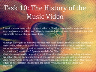 Task 10: The History of the
       Music Video
A music video or song video is a short video or film that accompanies a piece of music or
song. Modern music videos are primarily made and used as a marketing device intended
to promote the sale of music recordings.


Although the origins of music videos date back much further, they came into prominence
in the 1980s, when MTV based their format around the medium. Prior to the 80s, these
works were described by various terms including "illustrated song", "filmed insert",
"promotional (promo) film", "promotional clip" or "film clip".
Music videos use a wide range of styles of film making techniques, including animation,
live action filming, documentaries, and non-narrative approaches such as abstract film.
Some music videos blend different styles, such as animation and live action. Many music
videos do not interpret images from the song's lyrics, making it less literal than
expected.
 