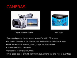CAMERAS
Digital Video Camera DV Tape
• Take good care of the cameras, be careful with LCD screen
•Be careful inserting a DV tape in; this mechanism is the most fragile
•KEEP AWAY FROM WATER, SAND, LIQUIDS IN GENERAL
•DO NOT POINT AT THE SUN
•Remember to WHITE BALANCE
•It’s a good idea to STRIPE YOU TAPE (Cover lens cap and record over tape
 
