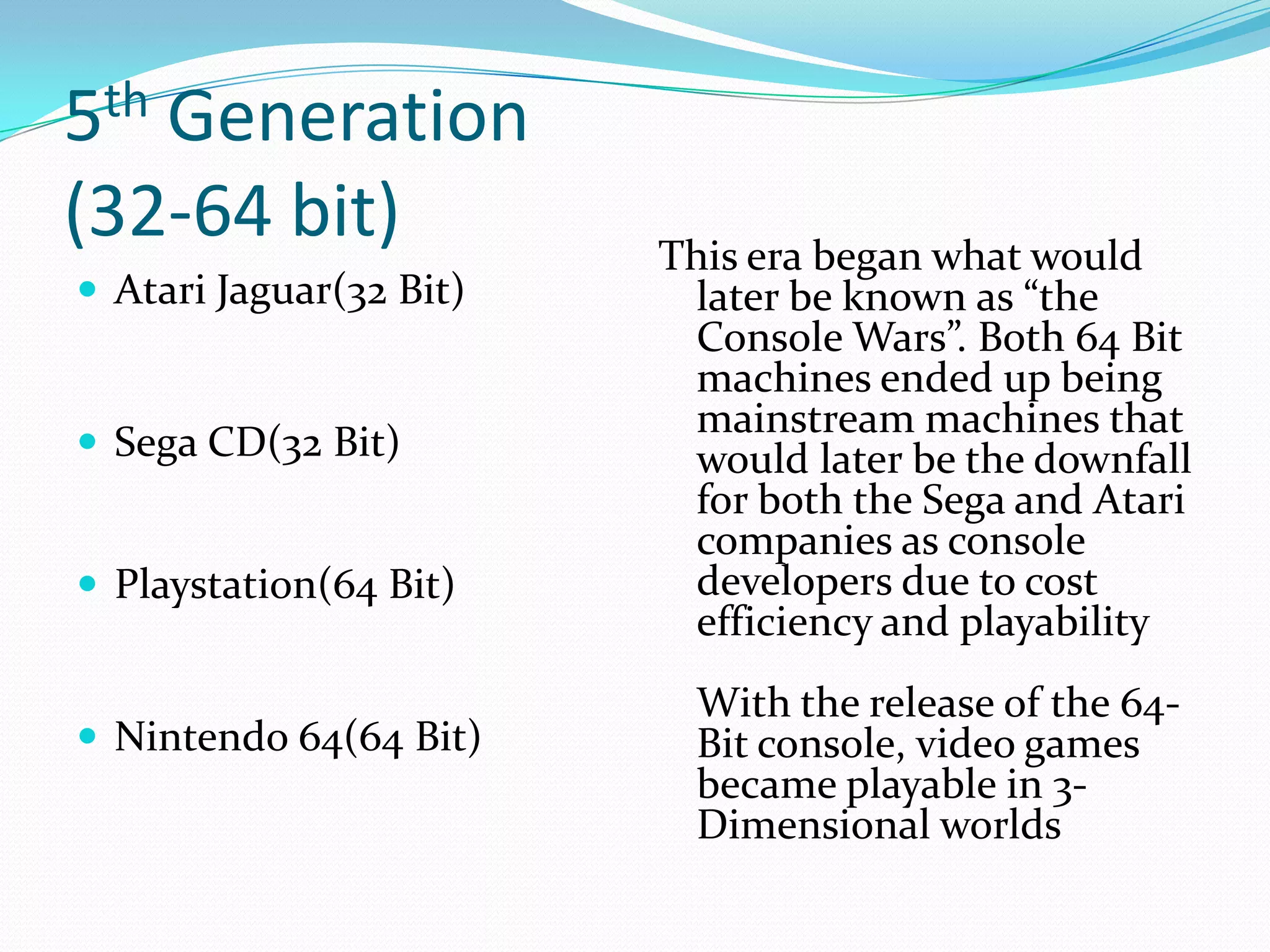 5th Generation(32-64 bit)Atari Jaguar(32 Bit)Sega CD(32 Bit)Playstation(64 Bit)Nintendo 64(64 Bit)This era began what would later be known as “the Console Wars”. Both 64 Bit machines ended up being mainstream machines that would later be the downfall for both the Sega and Atari companies as console developers due to cost efficiency and playabilityWith the release of the 64-Bit console, video games became playable in 3-Dimensional worlds