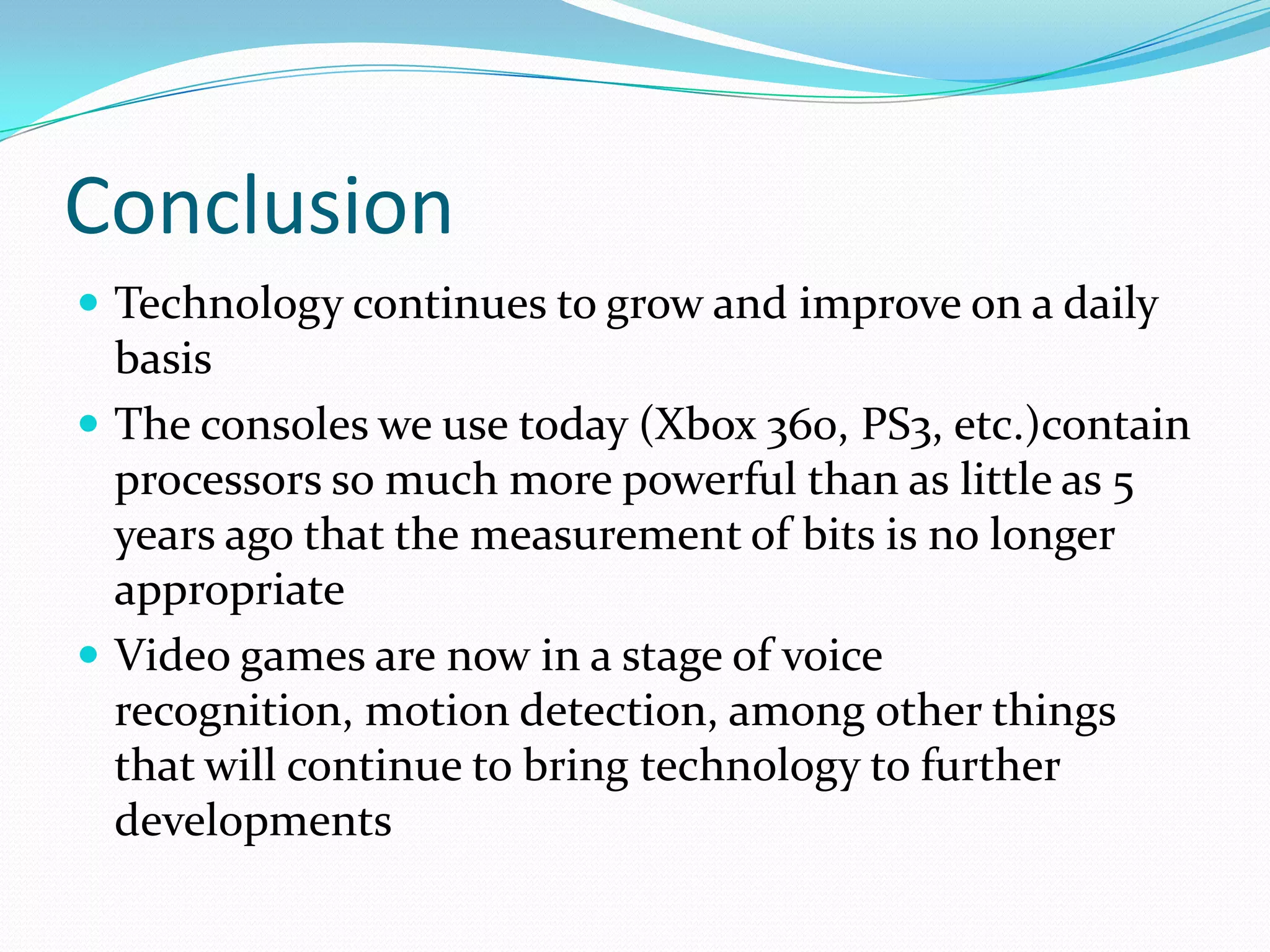 ConclusionTechnology continues to grow and improve on a daily basisThe consoles we use today (Xbox 360, PS3, etc.)contain processors so much more powerful than as little as 5 years ago that the measurement of bits is no longer appropriateVideo games are now in a stage of voice recognition, motion detection, among other things that will continue to bring technology to further developments