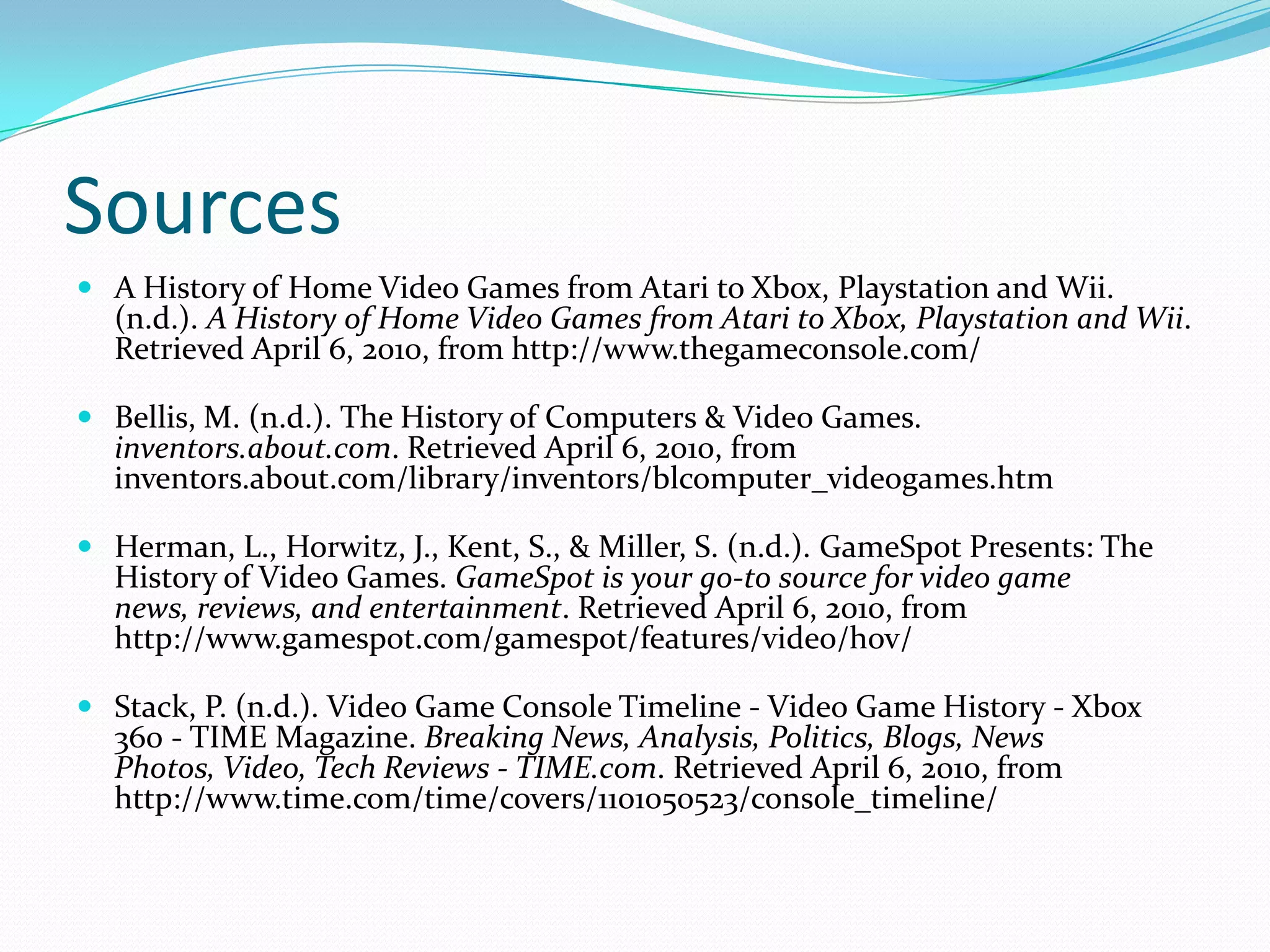SourcesA History of Home Video Games from Atari to Xbox, Playstation and Wii. (n.d.). A History of Home Video Games from Atari to Xbox, Playstation and Wii. Retrieved April 6, 2010, from http://www.thegameconsole.com/ Bellis, M. (n.d.). The History of Computers & Video Games. inventors.about.com. Retrieved April 6, 2010, from inventors.about.com/library/inventors/blcomputer_videogames.htm Herman, L., Horwitz, J., Kent, S., & Miller, S. (n.d.). GameSpot Presents: The History of Video Games. GameSpot is your go-to source for video game news, reviews, and entertainment. Retrieved April 6, 2010, from http://www.gamespot.com/gamespot/features/video/hov/ Stack, P. (n.d.). Video Game Console Timeline - Video Game History - Xbox 360 - TIME Magazine. Breaking News, Analysis, Politics, Blogs, News Photos, Video, Tech Reviews - TIME.com. Retrieved April 6, 2010, from http://www.time.com/time/covers/1101050523/console_timeline/ 